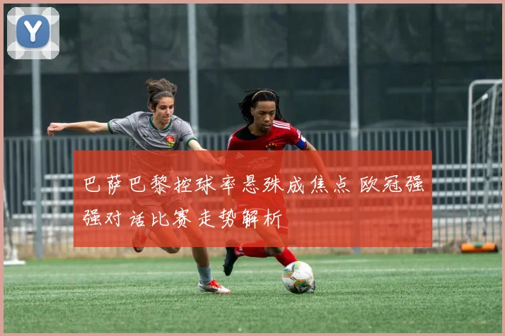 巴萨巴黎控球率悬殊成焦点 欧冠强强对话比赛走势解析