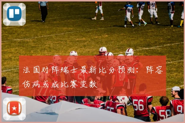 法国对阵瑞士最新比分预测：阵容伤病或成比赛变数