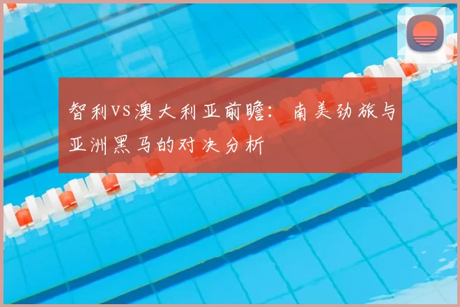 智利vs澳大利亚前瞻：南美劲旅与亚洲黑马的对决分析