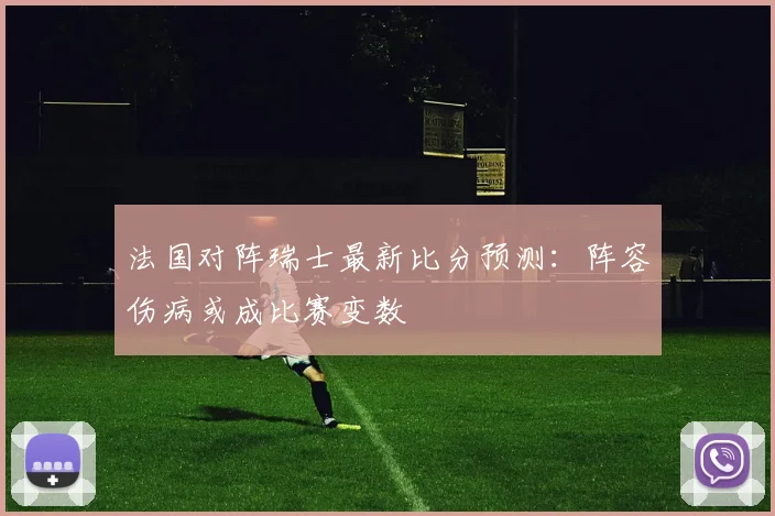 法国对阵瑞士最新比分预测：阵容伤病或成比赛变数