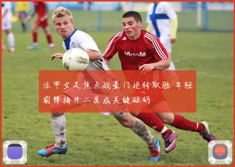 法甲女足焦点战豪门逆转取胜 年轻前锋梅开二度成关键砝码