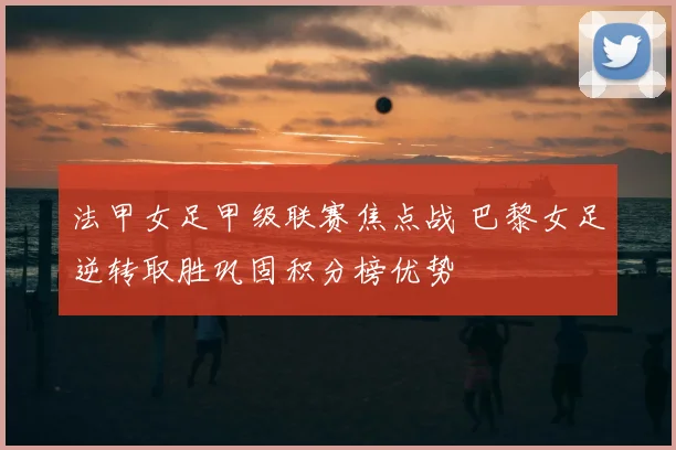 法甲女足甲级联赛焦点战 巴黎女足逆转取胜巩固积分榜优势