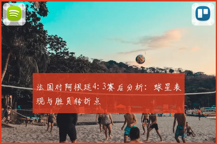 法国对阿根廷4:3赛后分析：球星表现与胜负转折点