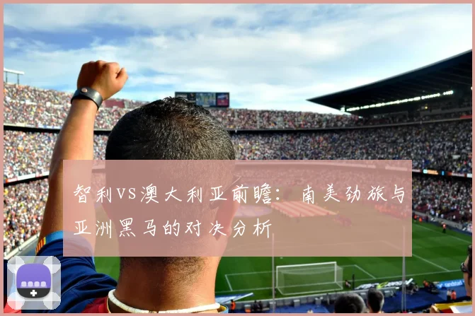 智利vs澳大利亚前瞻：南美劲旅与亚洲黑马的对决分析