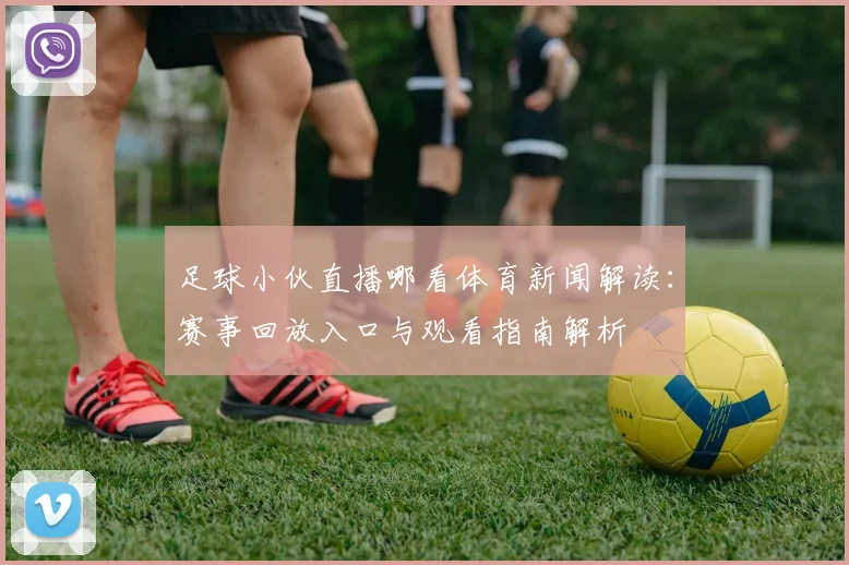 足球小伙直播哪看体育新闻解读：赛事回放入口与观看指南解析