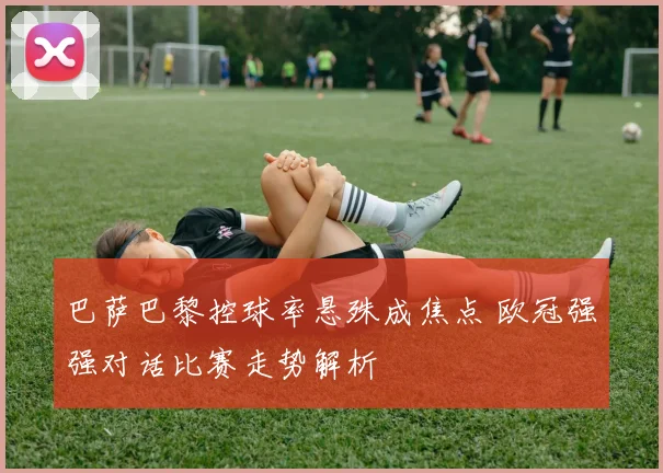 巴萨巴黎控球率悬殊成焦点 欧冠强强对话比赛走势解析