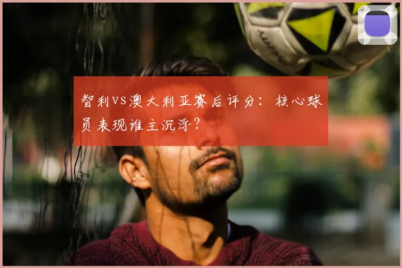 智利vs澳大利亚赛后评分：核心球员表现谁主沉浮？