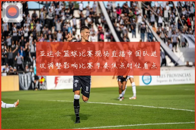 亚运会篮球比赛现场直播中国队进攻调整影响比赛节奏焦点对位看点