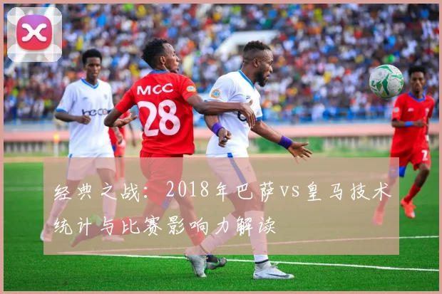 经典之战：2018年巴萨vs皇马技术统计与比赛影响力解读