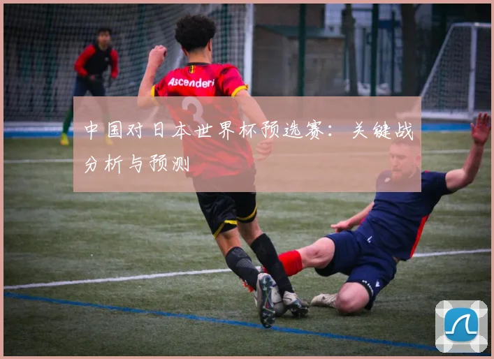 中国对日本世界杯预选赛：关键战分析与预测