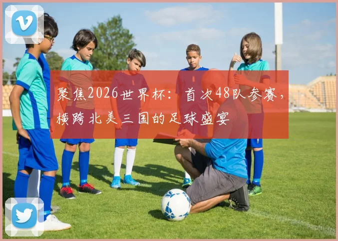 聚焦2026世界杯:首次48队参赛,横跨北美三国的足球盛宴