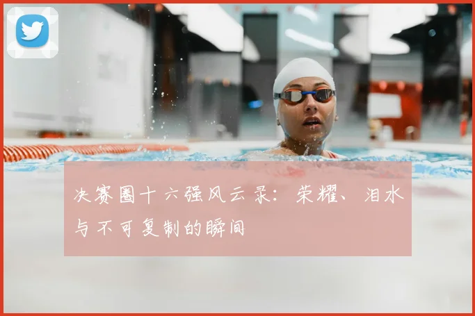 决赛圈十六强风云录：荣耀、泪水与不可复制的瞬间