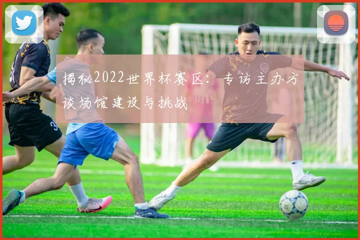 揭秘2022世界杯赛区：专访主办方谈场馆建设与挑战