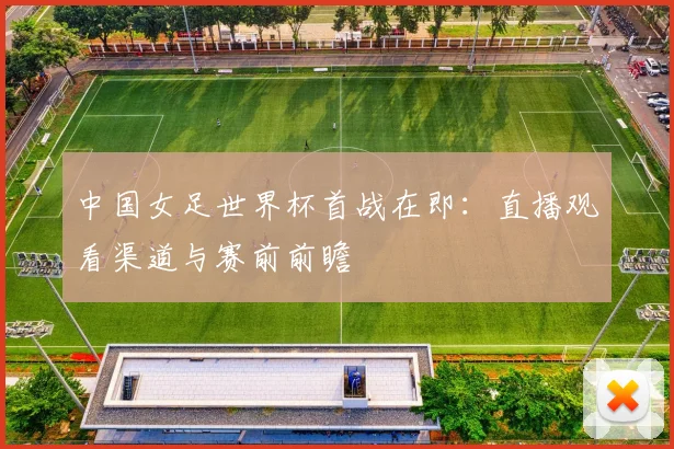 中国女足世界杯首战在即：直播观看渠道与赛前前瞻