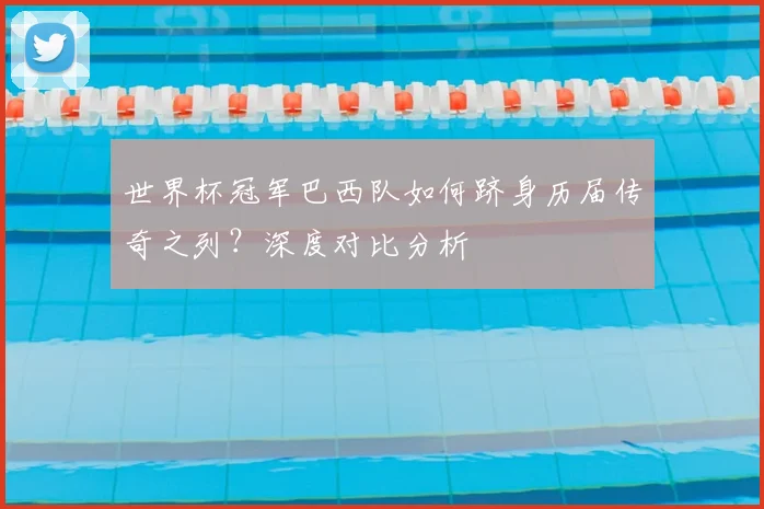 世界杯冠军巴西队如何跻身历届传奇之列?深度对比分析