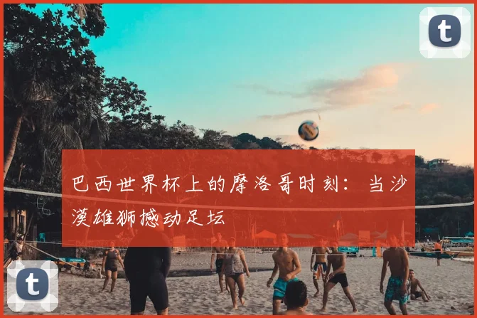 巴西世界杯上的摩洛哥时刻:当沙漠雄狮撼动足坛