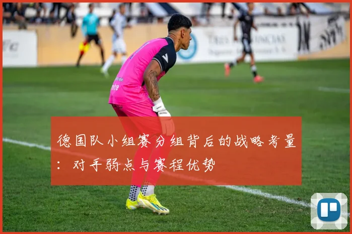 德国队小组赛分组背后的战略考量:对手弱点与赛程优势