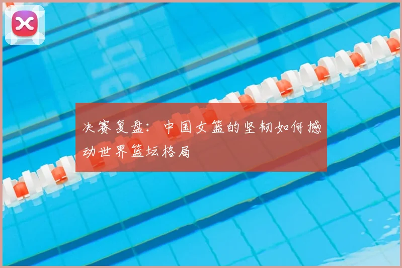 决赛复盘：中国女篮的坚韧如何撼动世界篮坛格局