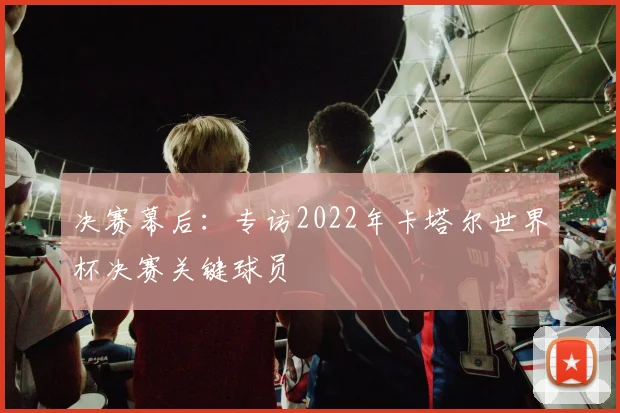 决赛幕后：专访2022年卡塔尔世界杯决赛关键球员