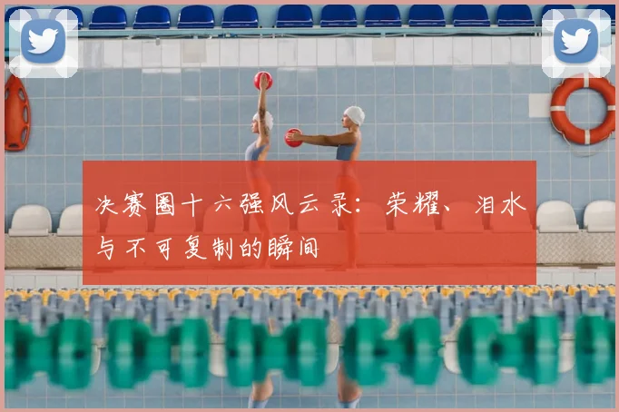 决赛圈十六强风云录：荣耀、泪水与不可复制的瞬间