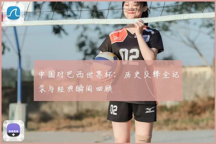 中国对巴西世界杯：历史交锋全记录与经典瞬间回顾