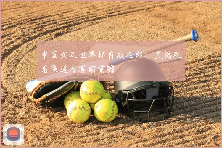 中国女足世界杯首战在即：直播观看渠道与赛前前瞻