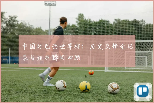 中国对巴西世界杯：历史交锋全记录与经典瞬间回顾
