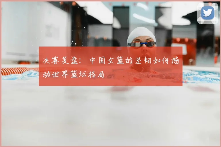 决赛复盘：中国女篮的坚韧如何撼动世界篮坛格局