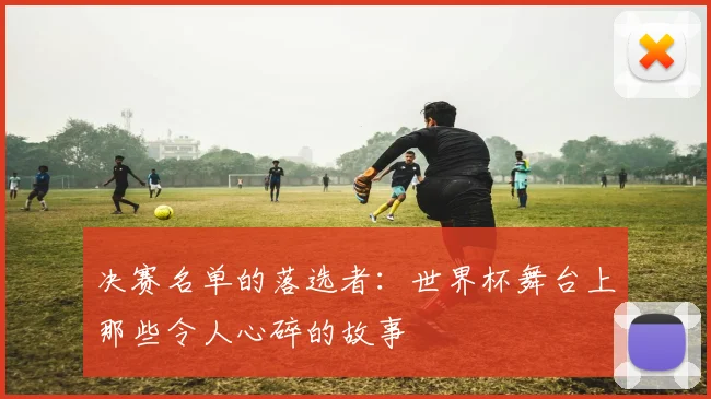 决赛名单的落选者：世界杯舞台上那些令人心碎的故事
