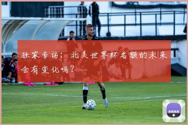 独家专访：北美世界杯名额的未来会有变化吗？