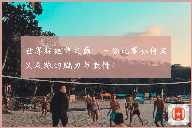 世界杯经典之巅：一场比赛如何定义足球的魅力与激情？